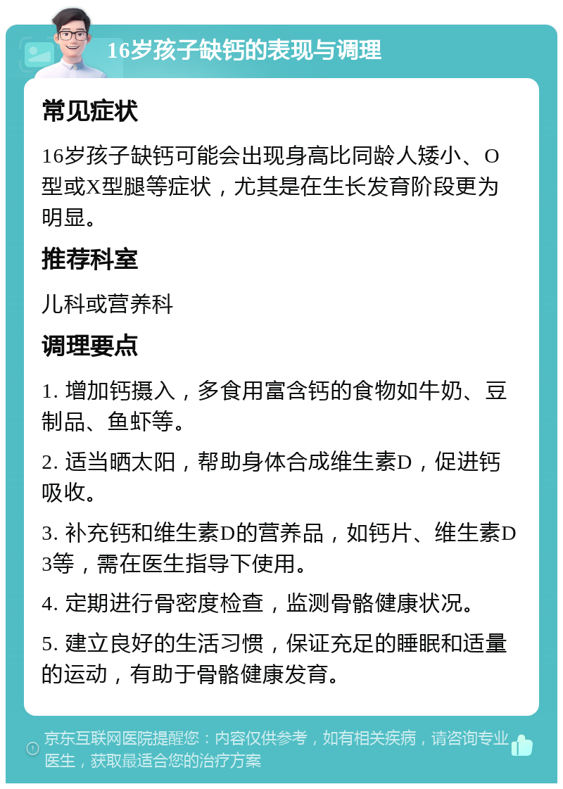 16岁孩子缺钙的表现与调理 常见症状 16岁孩子缺钙可能会出现身高比同龄人矮小、O型或X型腿等症状，尤其是在生长发育阶段更为明显。 推荐科室 儿科或营养科 调理要点 1. 增加钙摄入，多食用富含钙的食物如牛奶、豆制品、鱼虾等。 2. 适当晒太阳，帮助身体合成维生素D，促进钙吸收。 3. 补充钙和维生素D的营养品，如钙片、维生素D3等，需在医生指导下使用。 4. 定期进行骨密度检查，监测骨骼健康状况。 5. 建立良好的生活习惯，保证充足的睡眠和适量的运动，有助于骨骼健康发育。