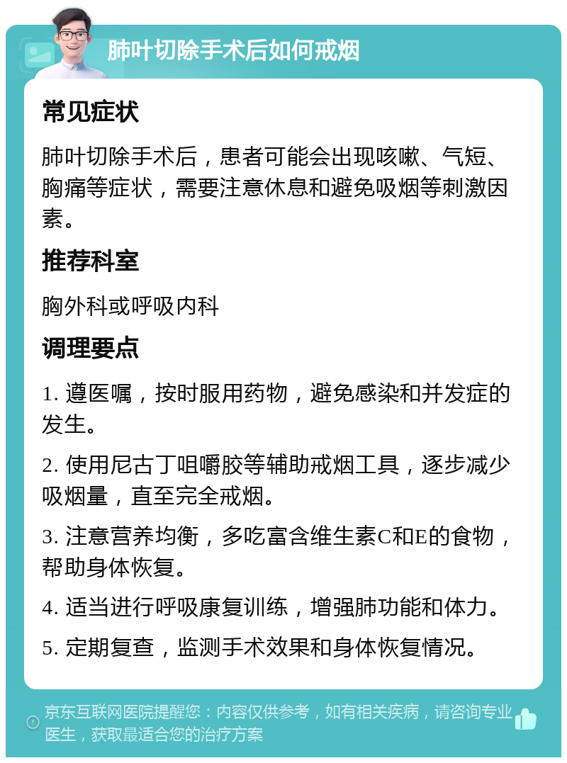 肺叶切除手术后如何戒烟 常见症状 肺叶切除手术后，患者可能会出现咳嗽、气短、胸痛等症状，需要注意休息和避免吸烟等刺激因素。 推荐科室 胸外科或呼吸内科 调理要点 1. 遵医嘱，按时服用药物，避免感染和并发症的发生。 2. 使用尼古丁咀嚼胶等辅助戒烟工具，逐步减少吸烟量，直至完全戒烟。 3. 注意营养均衡，多吃富含维生素C和E的食物，帮助身体恢复。 4. 适当进行呼吸康复训练，增强肺功能和体力。 5. 定期复查，监测手术效果和身体恢复情况。