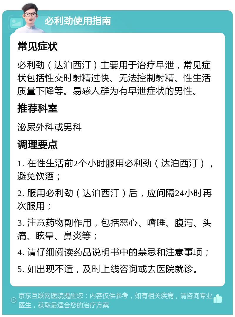 必利劲使用指南 常见症状 必利劲（达泊西汀）主要用于治疗早泄，常见症状包括性交时射精过快、无法控制射精、性生活质量下降等。易感人群为有早泄症状的男性。 推荐科室 泌尿外科或男科 调理要点 1. 在性生活前2个小时服用必利劲（达泊西汀），避免饮酒； 2. 服用必利劲（达泊西汀）后，应间隔24小时再次服用； 3. 注意药物副作用，包括恶心、嗜睡、腹泻、头痛、眩晕、鼻炎等； 4. 请仔细阅读药品说明书中的禁忌和注意事项； 5. 如出现不适，及时上线咨询或去医院就诊。