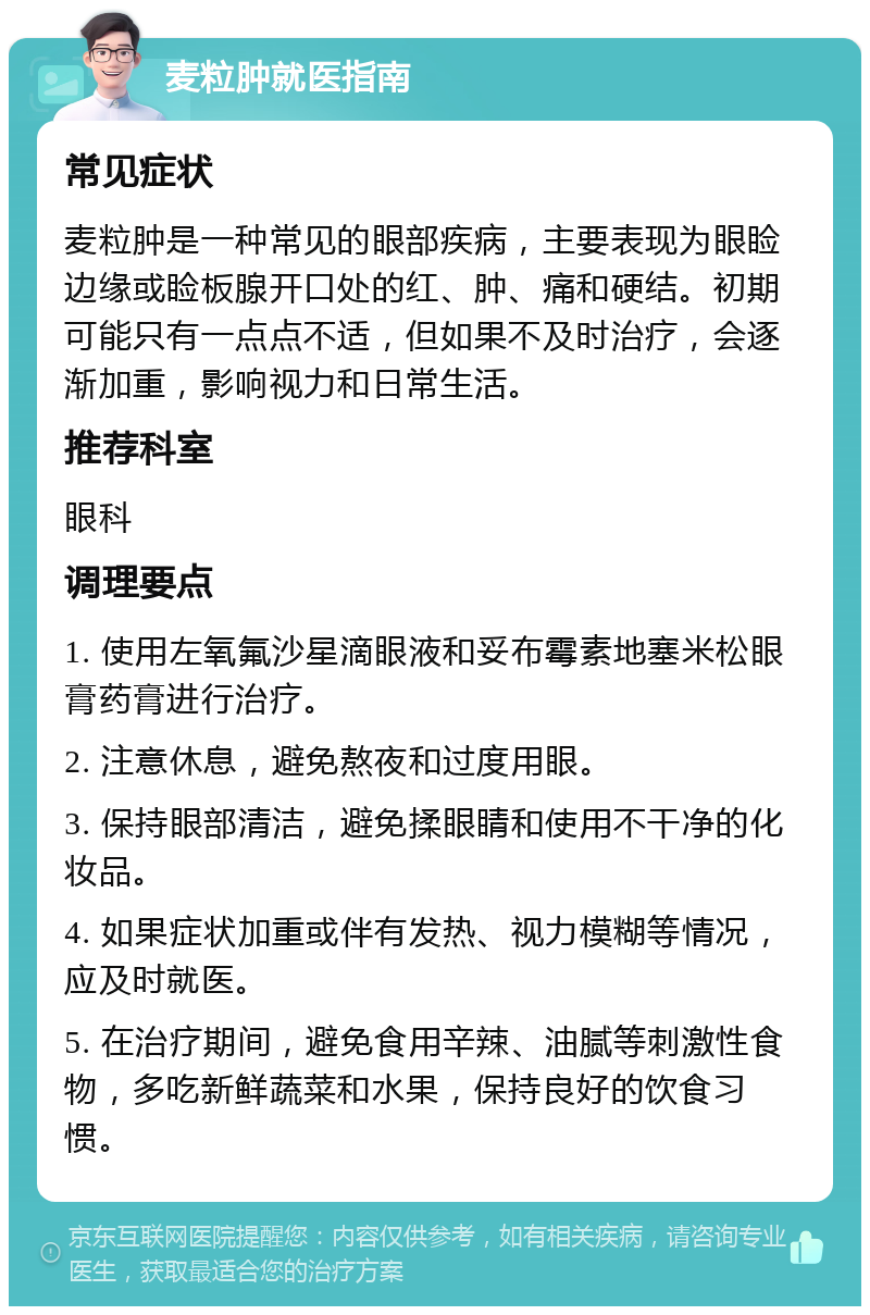 麦粒肿就医指南 常见症状 麦粒肿是一种常见的眼部疾病，主要表现为眼睑边缘或睑板腺开口处的红、肿、痛和硬结。初期可能只有一点点不适，但如果不及时治疗，会逐渐加重，影响视力和日常生活。 推荐科室 眼科 调理要点 1. 使用左氧氟沙星滴眼液和妥布霉素地塞米松眼膏药膏进行治疗。 2. 注意休息，避免熬夜和过度用眼。 3. 保持眼部清洁，避免揉眼睛和使用不干净的化妆品。 4. 如果症状加重或伴有发热、视力模糊等情况，应及时就医。 5. 在治疗期间，避免食用辛辣、油腻等刺激性食物，多吃新鲜蔬菜和水果，保持良好的饮食习惯。