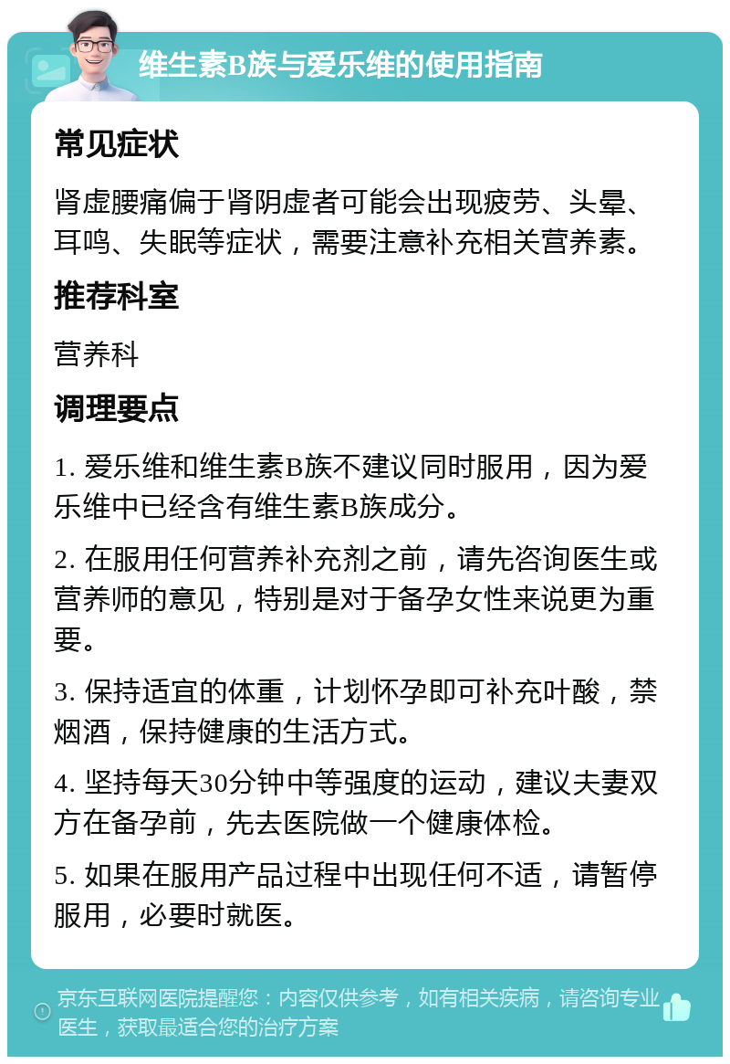 维生素B族与爱乐维的使用指南 常见症状 肾虚腰痛偏于肾阴虚者可能会出现疲劳、头晕、耳鸣、失眠等症状，需要注意补充相关营养素。 推荐科室 营养科 调理要点 1. 爱乐维和维生素B族不建议同时服用，因为爱乐维中已经含有维生素B族成分。 2. 在服用任何营养补充剂之前，请先咨询医生或营养师的意见，特别是对于备孕女性来说更为重要。 3. 保持适宜的体重，计划怀孕即可补充叶酸，禁烟酒，保持健康的生活方式。 4. 坚持每天30分钟中等强度的运动，建议夫妻双方在备孕前，先去医院做一个健康体检。 5. 如果在服用产品过程中出现任何不适，请暂停服用，必要时就医。