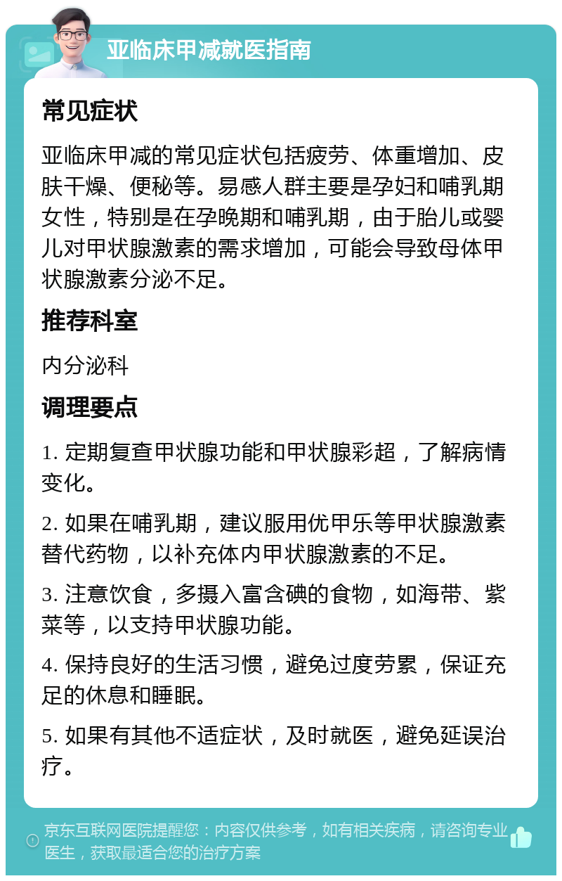 亚临床甲减就医指南 常见症状 亚临床甲减的常见症状包括疲劳、体重增加、皮肤干燥、便秘等。易感人群主要是孕妇和哺乳期女性，特别是在孕晚期和哺乳期，由于胎儿或婴儿对甲状腺激素的需求增加，可能会导致母体甲状腺激素分泌不足。 推荐科室 内分泌科 调理要点 1. 定期复查甲状腺功能和甲状腺彩超，了解病情变化。 2. 如果在哺乳期，建议服用优甲乐等甲状腺激素替代药物，以补充体内甲状腺激素的不足。 3. 注意饮食，多摄入富含碘的食物，如海带、紫菜等，以支持甲状腺功能。 4. 保持良好的生活习惯，避免过度劳累，保证充足的休息和睡眠。 5. 如果有其他不适症状，及时就医，避免延误治疗。