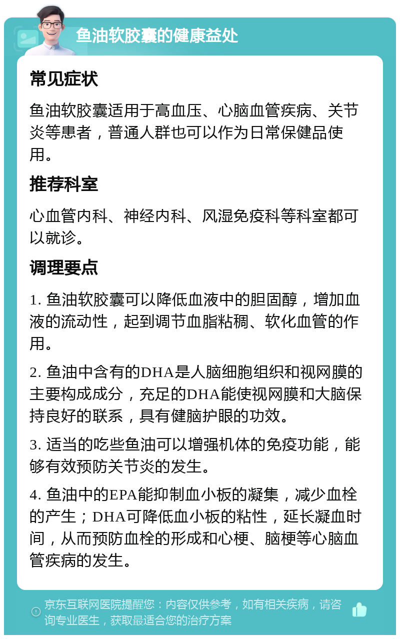 鱼油软胶囊的健康益处 常见症状 鱼油软胶囊适用于高血压、心脑血管疾病、关节炎等患者，普通人群也可以作为日常保健品使用。 推荐科室 心血管内科、神经内科、风湿免疫科等科室都可以就诊。 调理要点 1. 鱼油软胶囊可以降低血液中的胆固醇，增加血液的流动性，起到调节血脂粘稠、软化血管的作用。 2. 鱼油中含有的DHA是人脑细胞组织和视网膜的主要构成成分，充足的DHA能使视网膜和大脑保持良好的联系，具有健脑护眼的功效。 3. 适当的吃些鱼油可以增强机体的免疫功能，能够有效预防关节炎的发生。 4. 鱼油中的EPA能抑制血小板的凝集，减少血栓的产生；DHA可降低血小板的粘性，延长凝血时间，从而预防血栓的形成和心梗、脑梗等心脑血管疾病的发生。