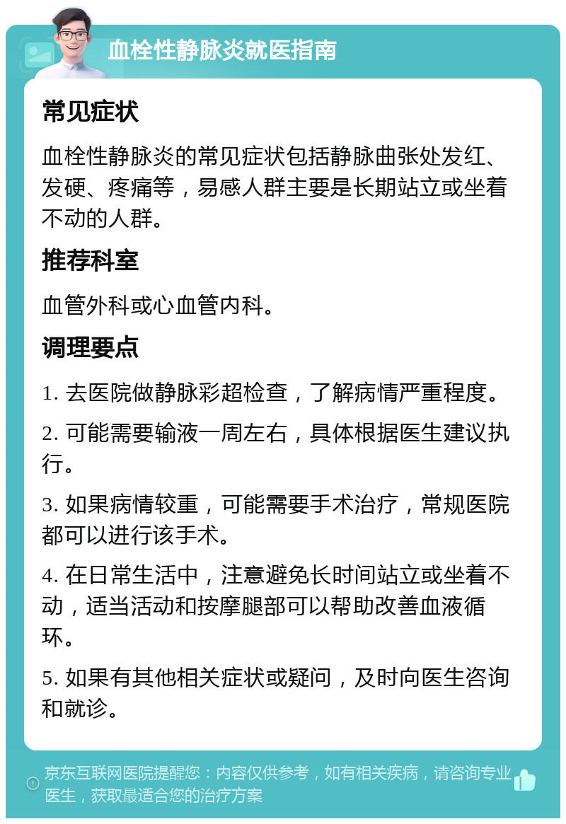 血栓性静脉炎就医指南 常见症状 血栓性静脉炎的常见症状包括静脉曲张处发红、发硬、疼痛等，易感人群主要是长期站立或坐着不动的人群。 推荐科室 血管外科或心血管内科。 调理要点 1. 去医院做静脉彩超检查，了解病情严重程度。 2. 可能需要输液一周左右，具体根据医生建议执行。 3. 如果病情较重，可能需要手术治疗，常规医院都可以进行该手术。 4. 在日常生活中，注意避免长时间站立或坐着不动，适当活动和按摩腿部可以帮助改善血液循环。 5. 如果有其他相关症状或疑问，及时向医生咨询和就诊。