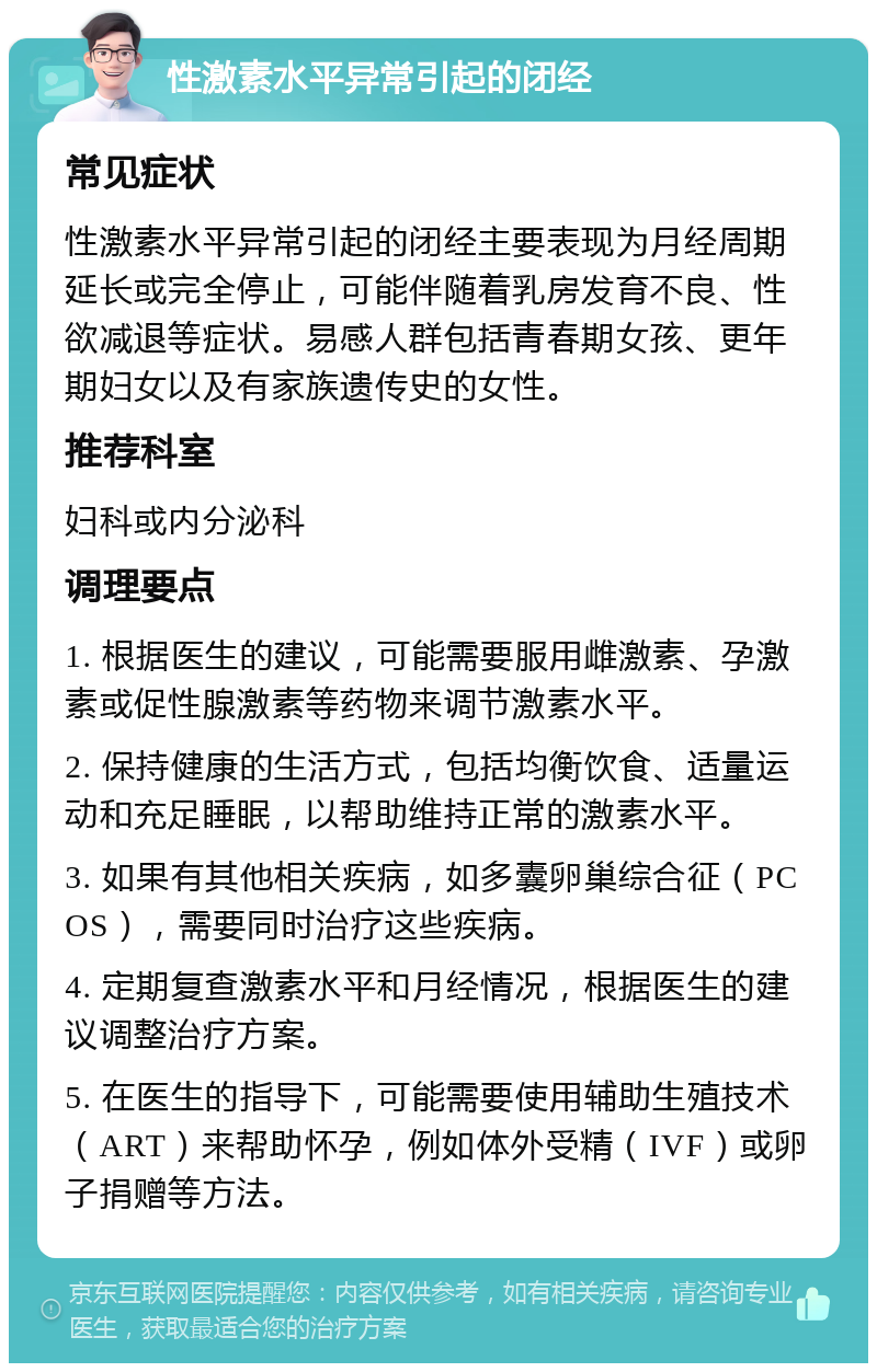 性激素水平异常引起的闭经 常见症状 性激素水平异常引起的闭经主要表现为月经周期延长或完全停止，可能伴随着乳房发育不良、性欲减退等症状。易感人群包括青春期女孩、更年期妇女以及有家族遗传史的女性。 推荐科室 妇科或内分泌科 调理要点 1. 根据医生的建议，可能需要服用雌激素、孕激素或促性腺激素等药物来调节激素水平。 2. 保持健康的生活方式，包括均衡饮食、适量运动和充足睡眠，以帮助维持正常的激素水平。 3. 如果有其他相关疾病，如多囊卵巢综合征（PCOS），需要同时治疗这些疾病。 4. 定期复查激素水平和月经情况，根据医生的建议调整治疗方案。 5. 在医生的指导下，可能需要使用辅助生殖技术（ART）来帮助怀孕，例如体外受精（IVF）或卵子捐赠等方法。