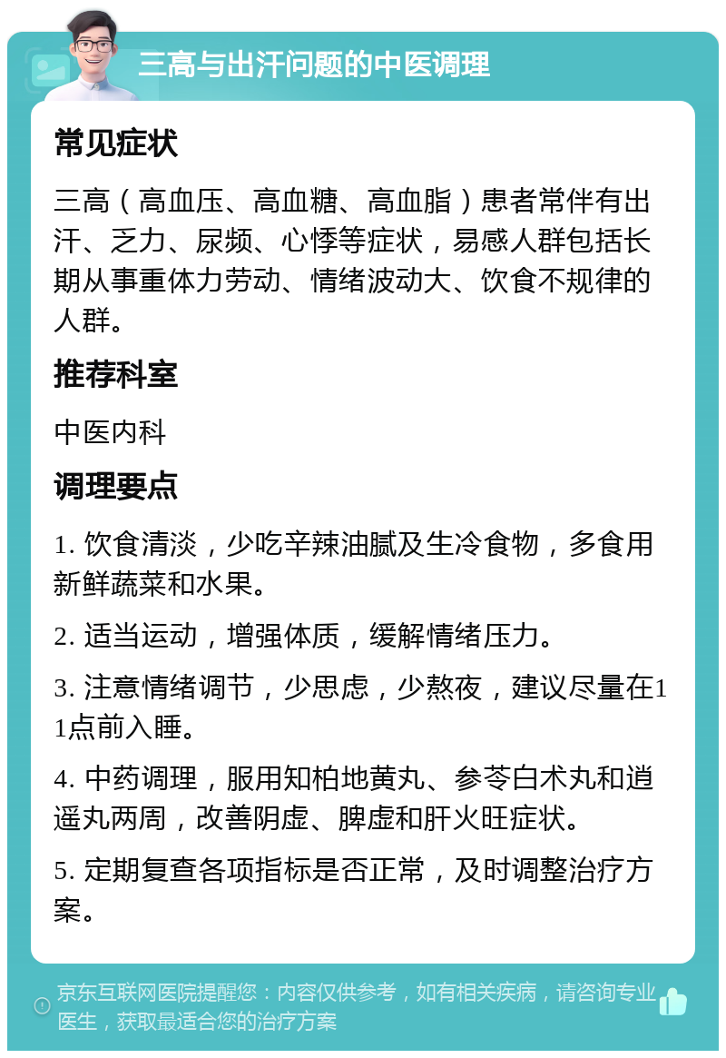 三高与出汗问题的中医调理 常见症状 三高（高血压、高血糖、高血脂）患者常伴有出汗、乏力、尿频、心悸等症状，易感人群包括长期从事重体力劳动、情绪波动大、饮食不规律的人群。 推荐科室 中医内科 调理要点 1. 饮食清淡，少吃辛辣油腻及生冷食物，多食用新鲜蔬菜和水果。 2. 适当运动，增强体质，缓解情绪压力。 3. 注意情绪调节，少思虑，少熬夜，建议尽量在11点前入睡。 4. 中药调理，服用知柏地黄丸、参苓白术丸和逍遥丸两周，改善阴虚、脾虚和肝火旺症状。 5. 定期复查各项指标是否正常，及时调整治疗方案。