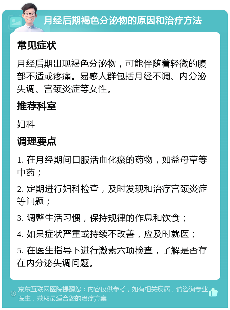 月经后期褐色分泌物的原因和治疗方法 常见症状 月经后期出现褐色分泌物，可能伴随着轻微的腹部不适或疼痛。易感人群包括月经不调、内分泌失调、宫颈炎症等女性。 推荐科室 妇科 调理要点 1. 在月经期间口服活血化瘀的药物，如益母草等中药； 2. 定期进行妇科检查，及时发现和治疗宫颈炎症等问题； 3. 调整生活习惯，保持规律的作息和饮食； 4. 如果症状严重或持续不改善，应及时就医； 5. 在医生指导下进行激素六项检查，了解是否存在内分泌失调问题。