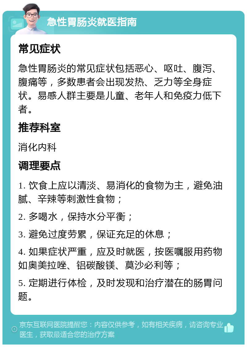 急性胃肠炎就医指南 常见症状 急性胃肠炎的常见症状包括恶心、呕吐、腹泻、腹痛等，多数患者会出现发热、乏力等全身症状。易感人群主要是儿童、老年人和免疫力低下者。 推荐科室 消化内科 调理要点 1. 饮食上应以清淡、易消化的食物为主，避免油腻、辛辣等刺激性食物； 2. 多喝水，保持水分平衡； 3. 避免过度劳累，保证充足的休息； 4. 如果症状严重，应及时就医，按医嘱服用药物如奥美拉唑、铝碳酸镁、莫沙必利等； 5. 定期进行体检，及时发现和治疗潜在的肠胃问题。