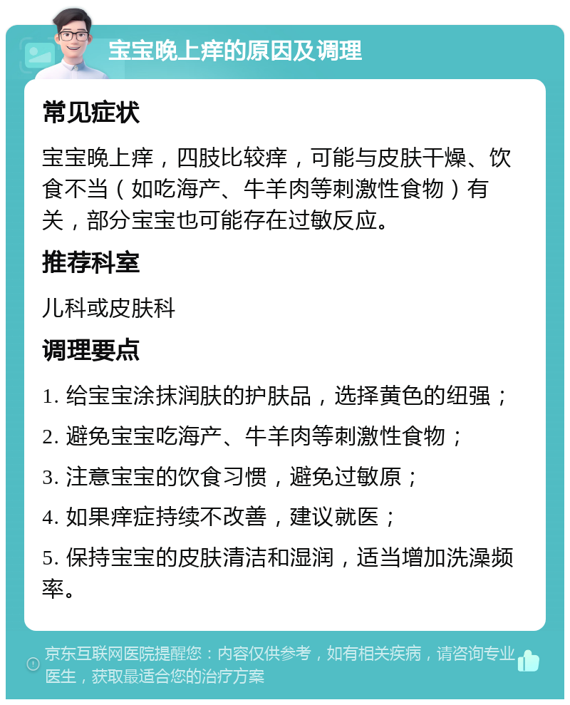 宝宝晚上痒的原因及调理 常见症状 宝宝晚上痒，四肢比较痒，可能与皮肤干燥、饮食不当（如吃海产、牛羊肉等刺激性食物）有关，部分宝宝也可能存在过敏反应。 推荐科室 儿科或皮肤科 调理要点 1. 给宝宝涂抹润肤的护肤品，选择黄色的纽强； 2. 避免宝宝吃海产、牛羊肉等刺激性食物； 3. 注意宝宝的饮食习惯，避免过敏原； 4. 如果痒症持续不改善，建议就医； 5. 保持宝宝的皮肤清洁和湿润，适当增加洗澡频率。