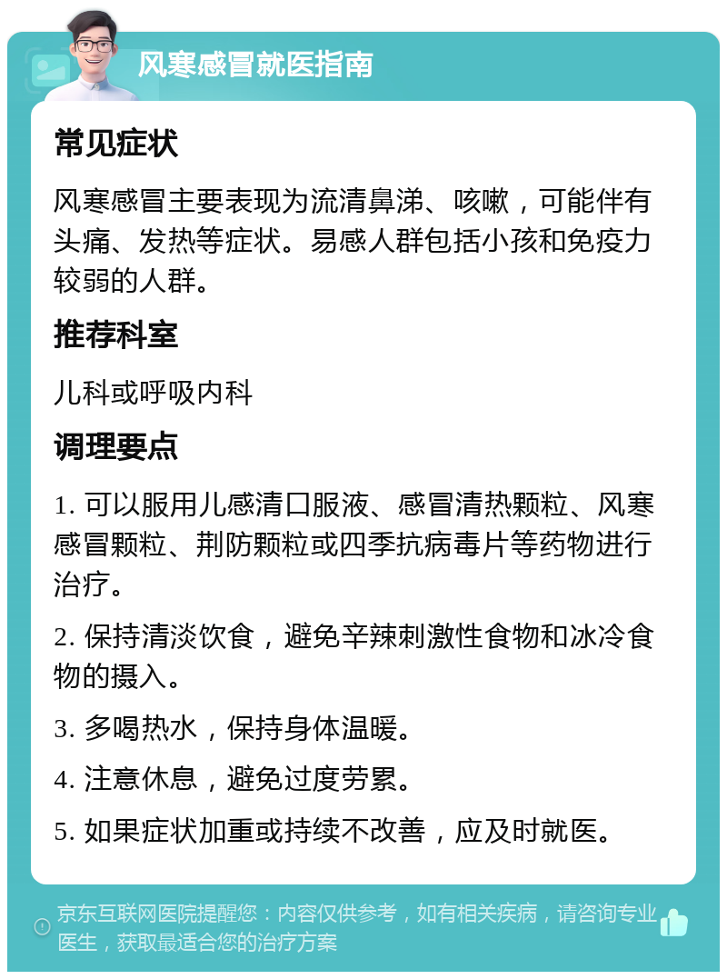 风寒感冒就医指南 常见症状 风寒感冒主要表现为流清鼻涕、咳嗽，可能伴有头痛、发热等症状。易感人群包括小孩和免疫力较弱的人群。 推荐科室 儿科或呼吸内科 调理要点 1. 可以服用儿感清口服液、感冒清热颗粒、风寒感冒颗粒、荆防颗粒或四季抗病毒片等药物进行治疗。 2. 保持清淡饮食，避免辛辣刺激性食物和冰冷食物的摄入。 3. 多喝热水，保持身体温暖。 4. 注意休息，避免过度劳累。 5. 如果症状加重或持续不改善，应及时就医。