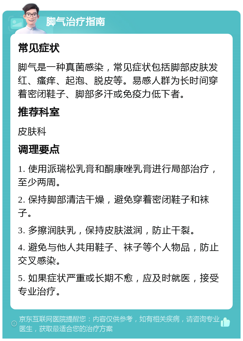 脚气治疗指南 常见症状 脚气是一种真菌感染，常见症状包括脚部皮肤发红、瘙痒、起泡、脱皮等。易感人群为长时间穿着密闭鞋子、脚部多汗或免疫力低下者。 推荐科室 皮肤科 调理要点 1. 使用派瑞松乳膏和酮康唑乳膏进行局部治疗，至少两周。 2. 保持脚部清洁干燥，避免穿着密闭鞋子和袜子。 3. 多擦润肤乳，保持皮肤滋润，防止干裂。 4. 避免与他人共用鞋子、袜子等个人物品，防止交叉感染。 5. 如果症状严重或长期不愈，应及时就医，接受专业治疗。