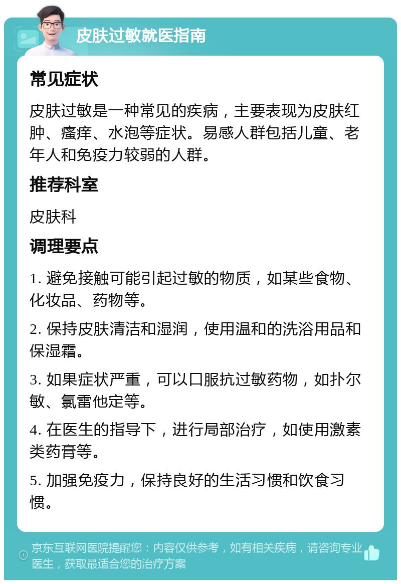 皮肤过敏就医指南 常见症状 皮肤过敏是一种常见的疾病，主要表现为皮肤红肿、瘙痒、水泡等症状。易感人群包括儿童、老年人和免疫力较弱的人群。 推荐科室 皮肤科 调理要点 1. 避免接触可能引起过敏的物质，如某些食物、化妆品、药物等。 2. 保持皮肤清洁和湿润，使用温和的洗浴用品和保湿霜。 3. 如果症状严重，可以口服抗过敏药物，如扑尔敏、氯雷他定等。 4. 在医生的指导下，进行局部治疗，如使用激素类药膏等。 5. 加强免疫力，保持良好的生活习惯和饮食习惯。