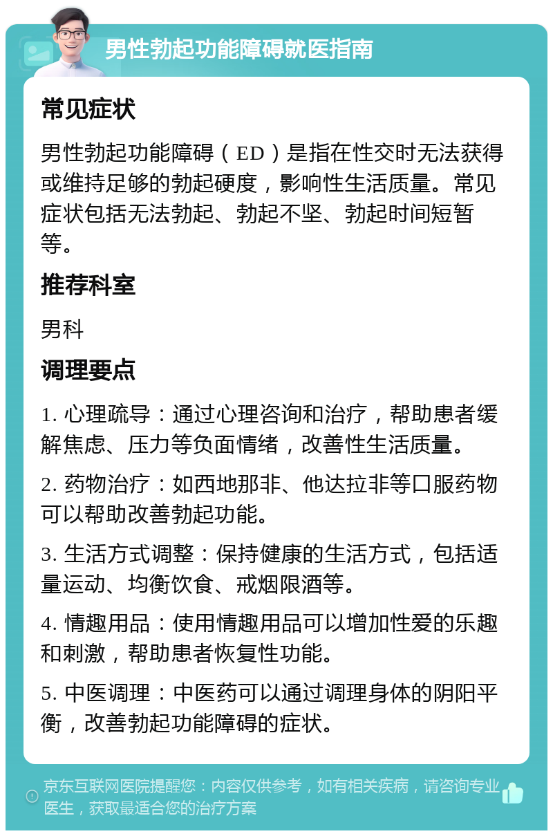 男性勃起功能障碍就医指南 常见症状 男性勃起功能障碍（ED）是指在性交时无法获得或维持足够的勃起硬度，影响性生活质量。常见症状包括无法勃起、勃起不坚、勃起时间短暂等。 推荐科室 男科 调理要点 1. 心理疏导：通过心理咨询和治疗，帮助患者缓解焦虑、压力等负面情绪，改善性生活质量。 2. 药物治疗：如西地那非、他达拉非等口服药物可以帮助改善勃起功能。 3. 生活方式调整：保持健康的生活方式，包括适量运动、均衡饮食、戒烟限酒等。 4. 情趣用品：使用情趣用品可以增加性爱的乐趣和刺激，帮助患者恢复性功能。 5. 中医调理：中医药可以通过调理身体的阴阳平衡，改善勃起功能障碍的症状。