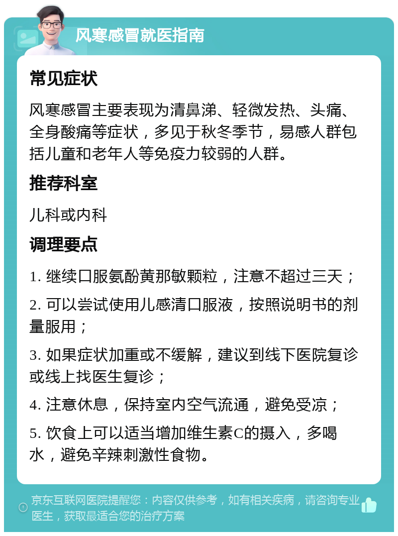 风寒感冒就医指南 常见症状 风寒感冒主要表现为清鼻涕、轻微发热、头痛、全身酸痛等症状，多见于秋冬季节，易感人群包括儿童和老年人等免疫力较弱的人群。 推荐科室 儿科或内科 调理要点 1. 继续口服氨酚黄那敏颗粒，注意不超过三天； 2. 可以尝试使用儿感清口服液，按照说明书的剂量服用； 3. 如果症状加重或不缓解，建议到线下医院复诊或线上找医生复诊； 4. 注意休息，保持室内空气流通，避免受凉； 5. 饮食上可以适当增加维生素C的摄入，多喝水，避免辛辣刺激性食物。