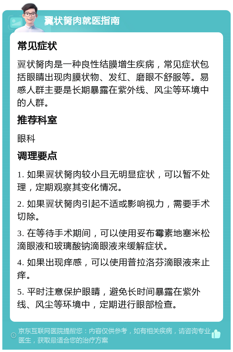 翼状胬肉就医指南 常见症状 翼状胬肉是一种良性结膜增生疾病，常见症状包括眼睛出现肉膜状物、发红、磨眼不舒服等。易感人群主要是长期暴露在紫外线、风尘等环境中的人群。 推荐科室 眼科 调理要点 1. 如果翼状胬肉较小且无明显症状，可以暂不处理，定期观察其变化情况。 2. 如果翼状胬肉引起不适或影响视力，需要手术切除。 3. 在等待手术期间，可以使用妥布霉素地塞米松滴眼液和玻璃酸钠滴眼液来缓解症状。 4. 如果出现痒感，可以使用普拉洛芬滴眼液来止痒。 5. 平时注意保护眼睛，避免长时间暴露在紫外线、风尘等环境中，定期进行眼部检查。