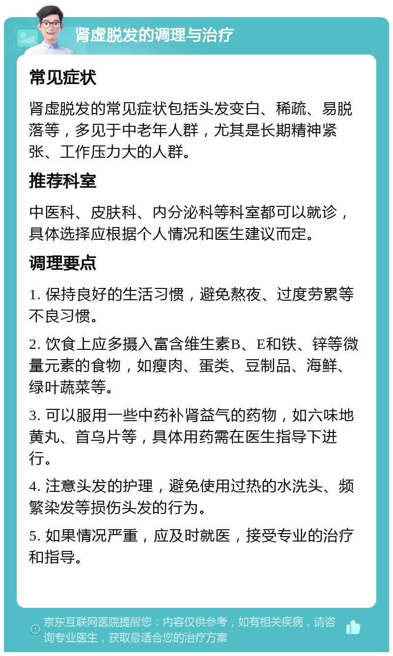 肾虚脱发的调理与治疗 常见症状 肾虚脱发的常见症状包括头发变白、稀疏、易脱落等，多见于中老年人群，尤其是长期精神紧张、工作压力大的人群。 推荐科室 中医科、皮肤科、内分泌科等科室都可以就诊，具体选择应根据个人情况和医生建议而定。 调理要点 1. 保持良好的生活习惯，避免熬夜、过度劳累等不良习惯。 2. 饮食上应多摄入富含维生素B、E和铁、锌等微量元素的食物，如瘦肉、蛋类、豆制品、海鲜、绿叶蔬菜等。 3. 可以服用一些中药补肾益气的药物，如六味地黄丸、首乌片等，具体用药需在医生指导下进行。 4. 注意头发的护理，避免使用过热的水洗头、频繁染发等损伤头发的行为。 5. 如果情况严重，应及时就医，接受专业的治疗和指导。