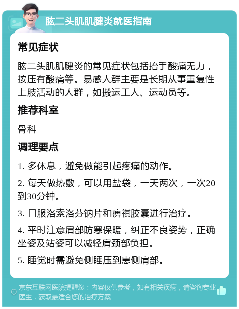 肱二头肌肌腱炎就医指南 常见症状 肱二头肌肌腱炎的常见症状包括抬手酸痛无力，按压有酸痛等。易感人群主要是长期从事重复性上肢活动的人群，如搬运工人、运动员等。 推荐科室 骨科 调理要点 1. 多休息，避免做能引起疼痛的动作。 2. 每天做热敷，可以用盐袋，一天两次，一次20到30分钟。 3. 口服洛索洛芬钠片和痹祺胶囊进行治疗。 4. 平时注意肩部防寒保暖，纠正不良姿势，正确坐姿及站姿可以减轻肩颈部负担。 5. 睡觉时需避免侧睡压到患侧肩部。