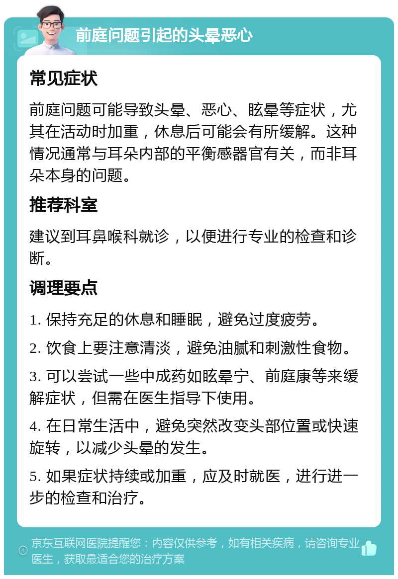 前庭问题引起的头晕恶心 常见症状 前庭问题可能导致头晕、恶心、眩晕等症状，尤其在活动时加重，休息后可能会有所缓解。这种情况通常与耳朵内部的平衡感器官有关，而非耳朵本身的问题。 推荐科室 建议到耳鼻喉科就诊，以便进行专业的检查和诊断。 调理要点 1. 保持充足的休息和睡眠，避免过度疲劳。 2. 饮食上要注意清淡，避免油腻和刺激性食物。 3. 可以尝试一些中成药如眩晕宁、前庭康等来缓解症状，但需在医生指导下使用。 4. 在日常生活中，避免突然改变头部位置或快速旋转，以减少头晕的发生。 5. 如果症状持续或加重，应及时就医，进行进一步的检查和治疗。