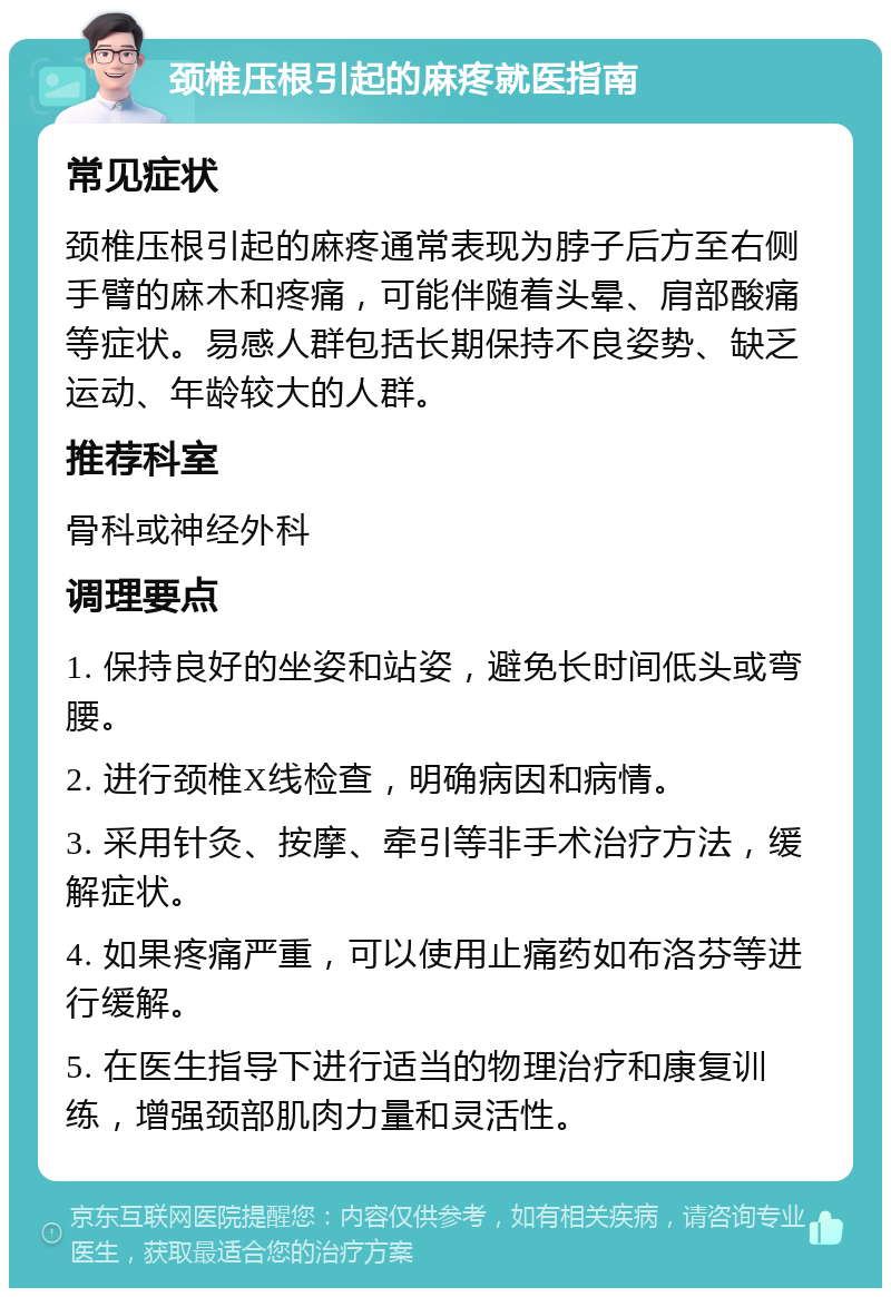 颈椎压根引起的麻疼就医指南 常见症状 颈椎压根引起的麻疼通常表现为脖子后方至右侧手臂的麻木和疼痛，可能伴随着头晕、肩部酸痛等症状。易感人群包括长期保持不良姿势、缺乏运动、年龄较大的人群。 推荐科室 骨科或神经外科 调理要点 1. 保持良好的坐姿和站姿，避免长时间低头或弯腰。 2. 进行颈椎X线检查，明确病因和病情。 3. 采用针灸、按摩、牵引等非手术治疗方法，缓解症状。 4. 如果疼痛严重，可以使用止痛药如布洛芬等进行缓解。 5. 在医生指导下进行适当的物理治疗和康复训练，增强颈部肌肉力量和灵活性。