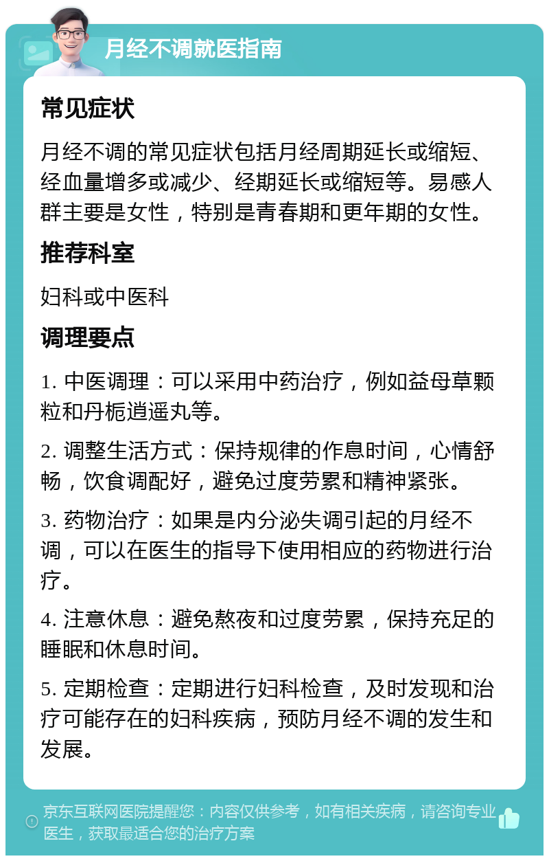 月经不调就医指南 常见症状 月经不调的常见症状包括月经周期延长或缩短、经血量增多或减少、经期延长或缩短等。易感人群主要是女性，特别是青春期和更年期的女性。 推荐科室 妇科或中医科 调理要点 1. 中医调理：可以采用中药治疗，例如益母草颗粒和丹栀逍遥丸等。 2. 调整生活方式：保持规律的作息时间，心情舒畅，饮食调配好，避免过度劳累和精神紧张。 3. 药物治疗：如果是内分泌失调引起的月经不调，可以在医生的指导下使用相应的药物进行治疗。 4. 注意休息：避免熬夜和过度劳累，保持充足的睡眠和休息时间。 5. 定期检查：定期进行妇科检查，及时发现和治疗可能存在的妇科疾病，预防月经不调的发生和发展。