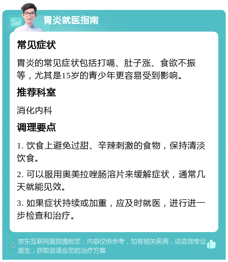 胃炎就医指南 常见症状 胃炎的常见症状包括打嗝、肚子涨、食欲不振等，尤其是15岁的青少年更容易受到影响。 推荐科室 消化内科 调理要点 1. 饮食上避免过甜、辛辣刺激的食物，保持清淡饮食。 2. 可以服用奥美拉唑肠溶片来缓解症状，通常几天就能见效。 3. 如果症状持续或加重，应及时就医，进行进一步检查和治疗。