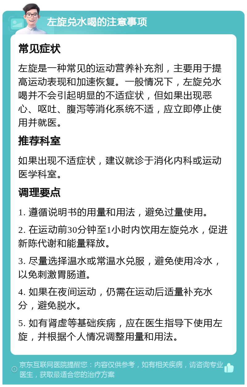 左旋兑水喝的注意事项 常见症状 左旋是一种常见的运动营养补充剂，主要用于提高运动表现和加速恢复。一般情况下，左旋兑水喝并不会引起明显的不适症状，但如果出现恶心、呕吐、腹泻等消化系统不适，应立即停止使用并就医。 推荐科室 如果出现不适症状，建议就诊于消化内科或运动医学科室。 调理要点 1. 遵循说明书的用量和用法，避免过量使用。 2. 在运动前30分钟至1小时内饮用左旋兑水，促进新陈代谢和能量释放。 3. 尽量选择温水或常温水兑服，避免使用冷水，以免刺激胃肠道。 4. 如果在夜间运动，仍需在运动后适量补充水分，避免脱水。 5. 如有肾虚等基础疾病，应在医生指导下使用左旋，并根据个人情况调整用量和用法。