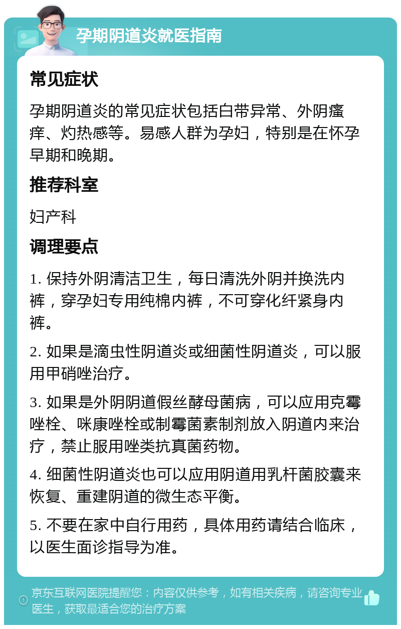 孕期阴道炎就医指南 常见症状 孕期阴道炎的常见症状包括白带异常、外阴瘙痒、灼热感等。易感人群为孕妇，特别是在怀孕早期和晚期。 推荐科室 妇产科 调理要点 1. 保持外阴清洁卫生，每日清洗外阴并换洗内裤，穿孕妇专用纯棉内裤，不可穿化纤紧身内裤。 2. 如果是滴虫性阴道炎或细菌性阴道炎，可以服用甲硝唑治疗。 3. 如果是外阴阴道假丝酵母菌病，可以应用克霉唑栓、咪康唑栓或制霉菌素制剂放入阴道内来治疗，禁止服用唑类抗真菌药物。 4. 细菌性阴道炎也可以应用阴道用乳杆菌胶囊来恢复、重建阴道的微生态平衡。 5. 不要在家中自行用药，具体用药请结合临床，以医生面诊指导为准。