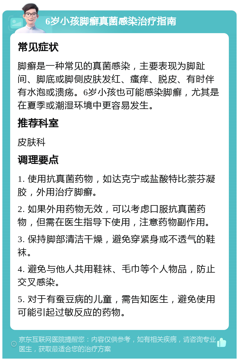 6岁小孩脚癣真菌感染治疗指南 常见症状 脚癣是一种常见的真菌感染，主要表现为脚趾间、脚底或脚侧皮肤发红、瘙痒、脱皮、有时伴有水泡或溃疡。6岁小孩也可能感染脚癣，尤其是在夏季或潮湿环境中更容易发生。 推荐科室 皮肤科 调理要点 1. 使用抗真菌药物，如达克宁或盐酸特比萘芬凝胶，外用治疗脚癣。 2. 如果外用药物无效，可以考虑口服抗真菌药物，但需在医生指导下使用，注意药物副作用。 3. 保持脚部清洁干燥，避免穿紧身或不透气的鞋袜。 4. 避免与他人共用鞋袜、毛巾等个人物品，防止交叉感染。 5. 对于有蚕豆病的儿童，需告知医生，避免使用可能引起过敏反应的药物。