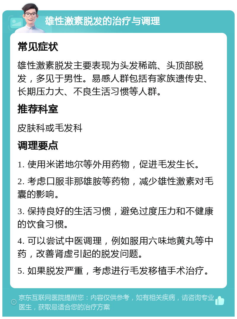 雄性激素脱发的治疗与调理 常见症状 雄性激素脱发主要表现为头发稀疏、头顶部脱发，多见于男性。易感人群包括有家族遗传史、长期压力大、不良生活习惯等人群。 推荐科室 皮肤科或毛发科 调理要点 1. 使用米诺地尔等外用药物，促进毛发生长。 2. 考虑口服非那雄胺等药物，减少雄性激素对毛囊的影响。 3. 保持良好的生活习惯，避免过度压力和不健康的饮食习惯。 4. 可以尝试中医调理，例如服用六味地黄丸等中药，改善肾虚引起的脱发问题。 5. 如果脱发严重，考虑进行毛发移植手术治疗。