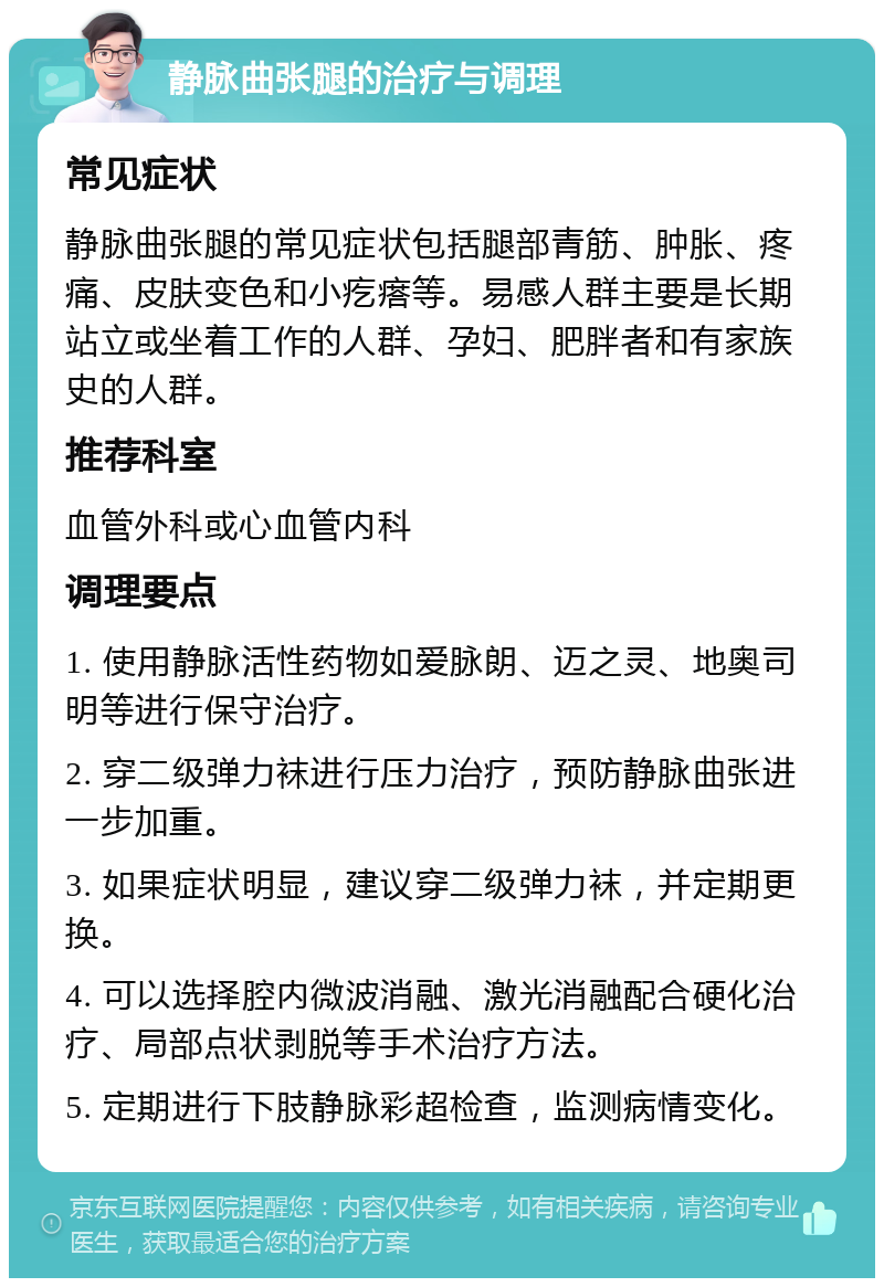 静脉曲张腿的治疗与调理 常见症状 静脉曲张腿的常见症状包括腿部青筋、肿胀、疼痛、皮肤变色和小疙瘩等。易感人群主要是长期站立或坐着工作的人群、孕妇、肥胖者和有家族史的人群。 推荐科室 血管外科或心血管内科 调理要点 1. 使用静脉活性药物如爱脉朗、迈之灵、地奥司明等进行保守治疗。 2. 穿二级弹力袜进行压力治疗，预防静脉曲张进一步加重。 3. 如果症状明显，建议穿二级弹力袜，并定期更换。 4. 可以选择腔内微波消融、激光消融配合硬化治疗、局部点状剥脱等手术治疗方法。 5. 定期进行下肢静脉彩超检查，监测病情变化。