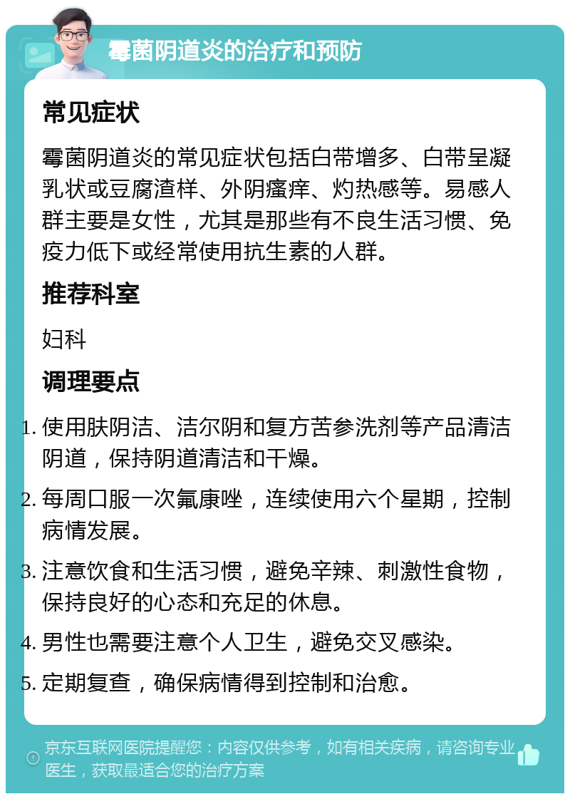 霉菌阴道炎的治疗和预防 常见症状 霉菌阴道炎的常见症状包括白带增多、白带呈凝乳状或豆腐渣样、外阴瘙痒、灼热感等。易感人群主要是女性，尤其是那些有不良生活习惯、免疫力低下或经常使用抗生素的人群。 推荐科室 妇科 调理要点 使用肤阴洁、洁尔阴和复方苦参洗剂等产品清洁阴道，保持阴道清洁和干燥。 每周口服一次氟康唑，连续使用六个星期，控制病情发展。 注意饮食和生活习惯，避免辛辣、刺激性食物，保持良好的心态和充足的休息。 男性也需要注意个人卫生，避免交叉感染。 定期复查，确保病情得到控制和治愈。