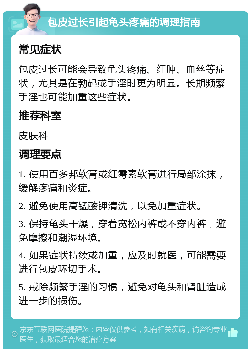 包皮过长引起龟头疼痛的调理指南 常见症状 包皮过长可能会导致龟头疼痛、红肿、血丝等症状，尤其是在勃起或手淫时更为明显。长期频繁手淫也可能加重这些症状。 推荐科室 皮肤科 调理要点 1. 使用百多邦软膏或红霉素软膏进行局部涂抹，缓解疼痛和炎症。 2. 避免使用高锰酸钾清洗，以免加重症状。 3. 保持龟头干燥，穿着宽松内裤或不穿内裤，避免摩擦和潮湿环境。 4. 如果症状持续或加重，应及时就医，可能需要进行包皮环切手术。 5. 戒除频繁手淫的习惯，避免对龟头和肾脏造成进一步的损伤。