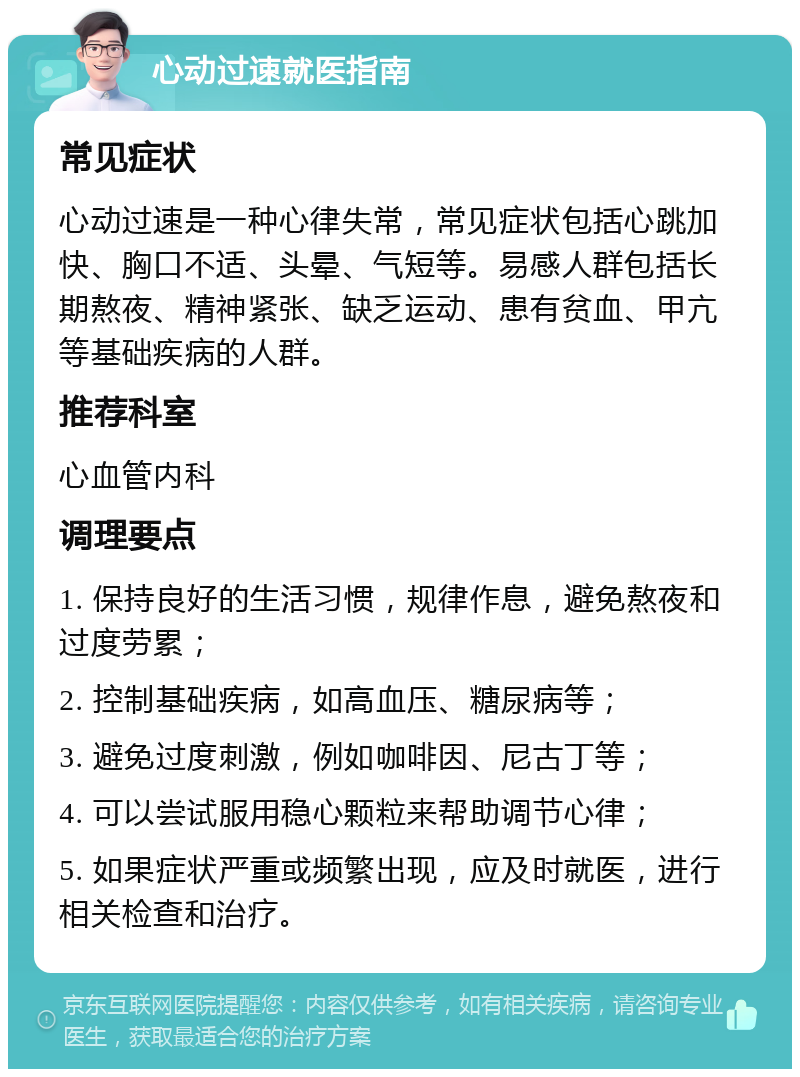 心动过速就医指南 常见症状 心动过速是一种心律失常，常见症状包括心跳加快、胸口不适、头晕、气短等。易感人群包括长期熬夜、精神紧张、缺乏运动、患有贫血、甲亢等基础疾病的人群。 推荐科室 心血管内科 调理要点 1. 保持良好的生活习惯，规律作息，避免熬夜和过度劳累； 2. 控制基础疾病，如高血压、糖尿病等； 3. 避免过度刺激，例如咖啡因、尼古丁等； 4. 可以尝试服用稳心颗粒来帮助调节心律； 5. 如果症状严重或频繁出现，应及时就医，进行相关检查和治疗。