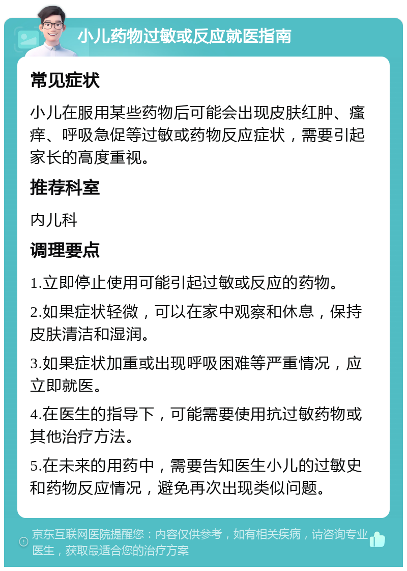 小儿药物过敏或反应就医指南 常见症状 小儿在服用某些药物后可能会出现皮肤红肿、瘙痒、呼吸急促等过敏或药物反应症状，需要引起家长的高度重视。 推荐科室 内儿科 调理要点 1.立即停止使用可能引起过敏或反应的药物。 2.如果症状轻微，可以在家中观察和休息，保持皮肤清洁和湿润。 3.如果症状加重或出现呼吸困难等严重情况，应立即就医。 4.在医生的指导下，可能需要使用抗过敏药物或其他治疗方法。 5.在未来的用药中，需要告知医生小儿的过敏史和药物反应情况，避免再次出现类似问题。