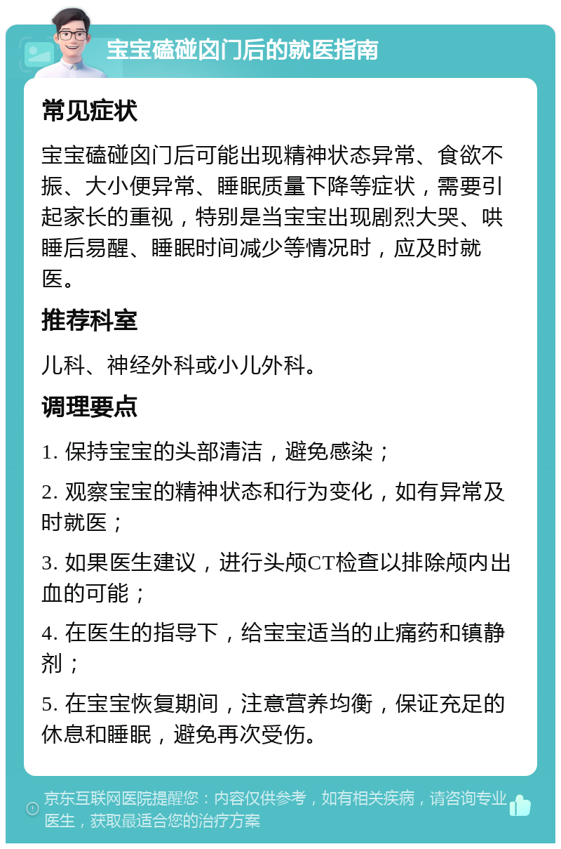 宝宝磕碰囟门后的就医指南 常见症状 宝宝磕碰囟门后可能出现精神状态异常、食欲不振、大小便异常、睡眠质量下降等症状，需要引起家长的重视，特别是当宝宝出现剧烈大哭、哄睡后易醒、睡眠时间减少等情况时，应及时就医。 推荐科室 儿科、神经外科或小儿外科。 调理要点 1. 保持宝宝的头部清洁，避免感染； 2. 观察宝宝的精神状态和行为变化，如有异常及时就医； 3. 如果医生建议，进行头颅CT检查以排除颅内出血的可能； 4. 在医生的指导下，给宝宝适当的止痛药和镇静剂； 5. 在宝宝恢复期间，注意营养均衡，保证充足的休息和睡眠，避免再次受伤。