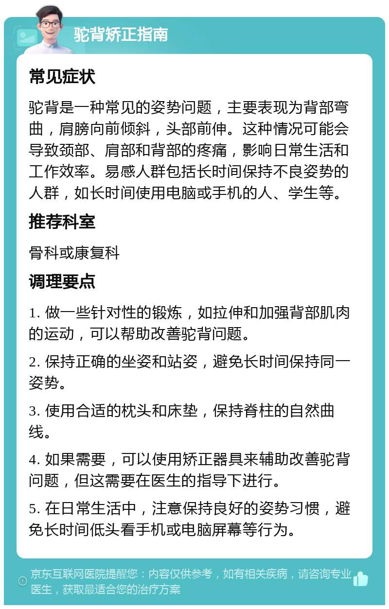 驼背矫正指南 常见症状 驼背是一种常见的姿势问题，主要表现为背部弯曲，肩膀向前倾斜，头部前伸。这种情况可能会导致颈部、肩部和背部的疼痛，影响日常生活和工作效率。易感人群包括长时间保持不良姿势的人群，如长时间使用电脑或手机的人、学生等。 推荐科室 骨科或康复科 调理要点 1. 做一些针对性的锻炼，如拉伸和加强背部肌肉的运动，可以帮助改善驼背问题。 2. 保持正确的坐姿和站姿，避免长时间保持同一姿势。 3. 使用合适的枕头和床垫，保持脊柱的自然曲线。 4. 如果需要，可以使用矫正器具来辅助改善驼背问题，但这需要在医生的指导下进行。 5. 在日常生活中，注意保持良好的姿势习惯，避免长时间低头看手机或电脑屏幕等行为。