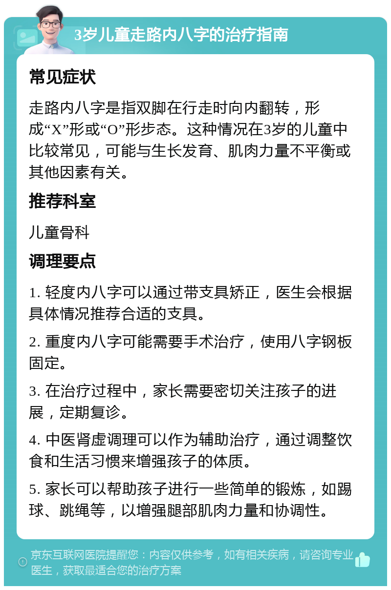 3岁儿童走路内八字的治疗指南 常见症状 走路内八字是指双脚在行走时向内翻转，形成“X”形或“O”形步态。这种情况在3岁的儿童中比较常见，可能与生长发育、肌肉力量不平衡或其他因素有关。 推荐科室 儿童骨科 调理要点 1. 轻度内八字可以通过带支具矫正，医生会根据具体情况推荐合适的支具。 2. 重度内八字可能需要手术治疗，使用八字钢板固定。 3. 在治疗过程中，家长需要密切关注孩子的进展，定期复诊。 4. 中医肾虚调理可以作为辅助治疗，通过调整饮食和生活习惯来增强孩子的体质。 5. 家长可以帮助孩子进行一些简单的锻炼，如踢球、跳绳等，以增强腿部肌肉力量和协调性。