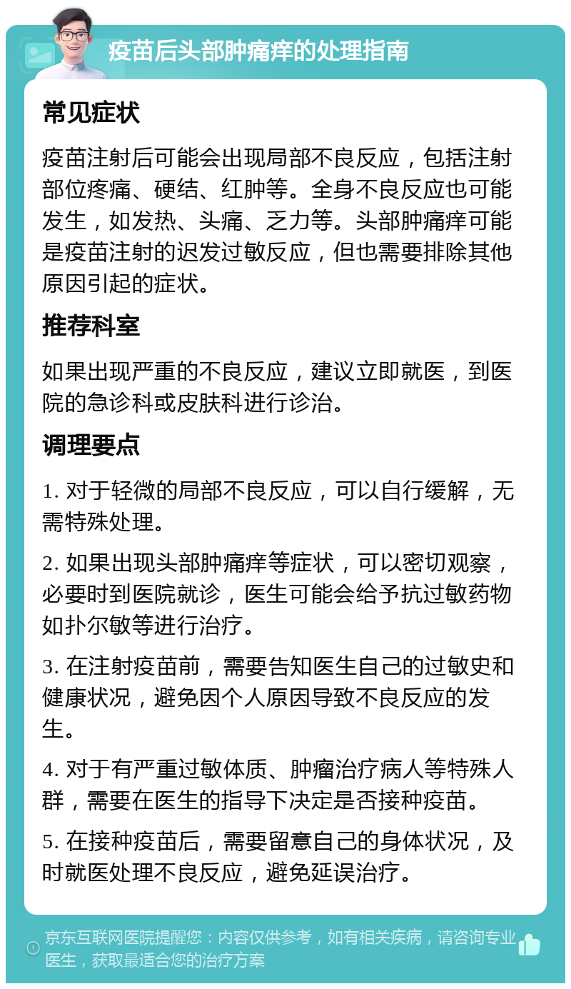 疫苗后头部肿痛痒的处理指南 常见症状 疫苗注射后可能会出现局部不良反应，包括注射部位疼痛、硬结、红肿等。全身不良反应也可能发生，如发热、头痛、乏力等。头部肿痛痒可能是疫苗注射的迟发过敏反应，但也需要排除其他原因引起的症状。 推荐科室 如果出现严重的不良反应，建议立即就医，到医院的急诊科或皮肤科进行诊治。 调理要点 1. 对于轻微的局部不良反应，可以自行缓解，无需特殊处理。 2. 如果出现头部肿痛痒等症状，可以密切观察，必要时到医院就诊，医生可能会给予抗过敏药物如扑尔敏等进行治疗。 3. 在注射疫苗前，需要告知医生自己的过敏史和健康状况，避免因个人原因导致不良反应的发生。 4. 对于有严重过敏体质、肿瘤治疗病人等特殊人群，需要在医生的指导下决定是否接种疫苗。 5. 在接种疫苗后，需要留意自己的身体状况，及时就医处理不良反应，避免延误治疗。