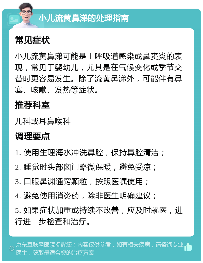 小儿流黄鼻涕的处理指南 常见症状 小儿流黄鼻涕可能是上呼吸道感染或鼻窦炎的表现，常见于婴幼儿，尤其是在气候变化或季节交替时更容易发生。除了流黄鼻涕外，可能伴有鼻塞、咳嗽、发热等症状。 推荐科室 儿科或耳鼻喉科 调理要点 1. 使用生理海水冲洗鼻腔，保持鼻腔清洁； 2. 睡觉时头部囟门略微保暖，避免受凉； 3. 口服鼻渊通窍颗粒，按照医嘱使用； 4. 避免使用消炎药，除非医生明确建议； 5. 如果症状加重或持续不改善，应及时就医，进行进一步检查和治疗。