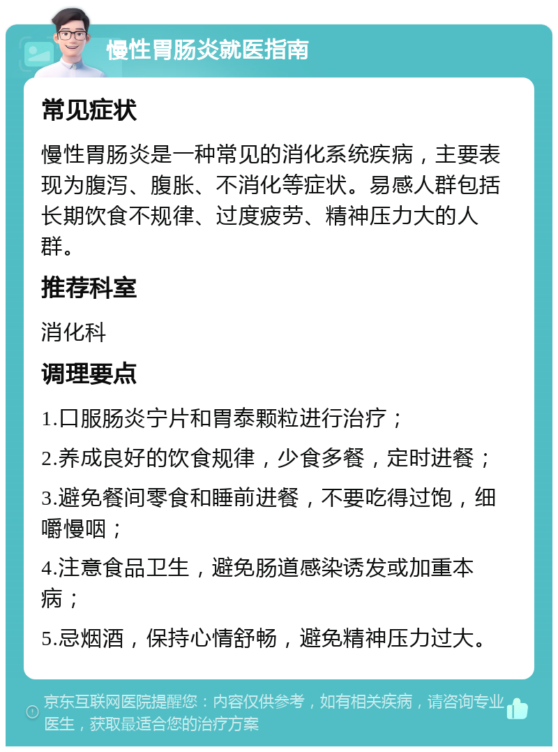 慢性胃肠炎就医指南 常见症状 慢性胃肠炎是一种常见的消化系统疾病，主要表现为腹泻、腹胀、不消化等症状。易感人群包括长期饮食不规律、过度疲劳、精神压力大的人群。 推荐科室 消化科 调理要点 1.口服肠炎宁片和胃泰颗粒进行治疗； 2.养成良好的饮食规律，少食多餐，定时进餐； 3.避免餐间零食和睡前进餐，不要吃得过饱，细嚼慢咽； 4.注意食品卫生，避免肠道感染诱发或加重本病； 5.忌烟酒，保持心情舒畅，避免精神压力过大。