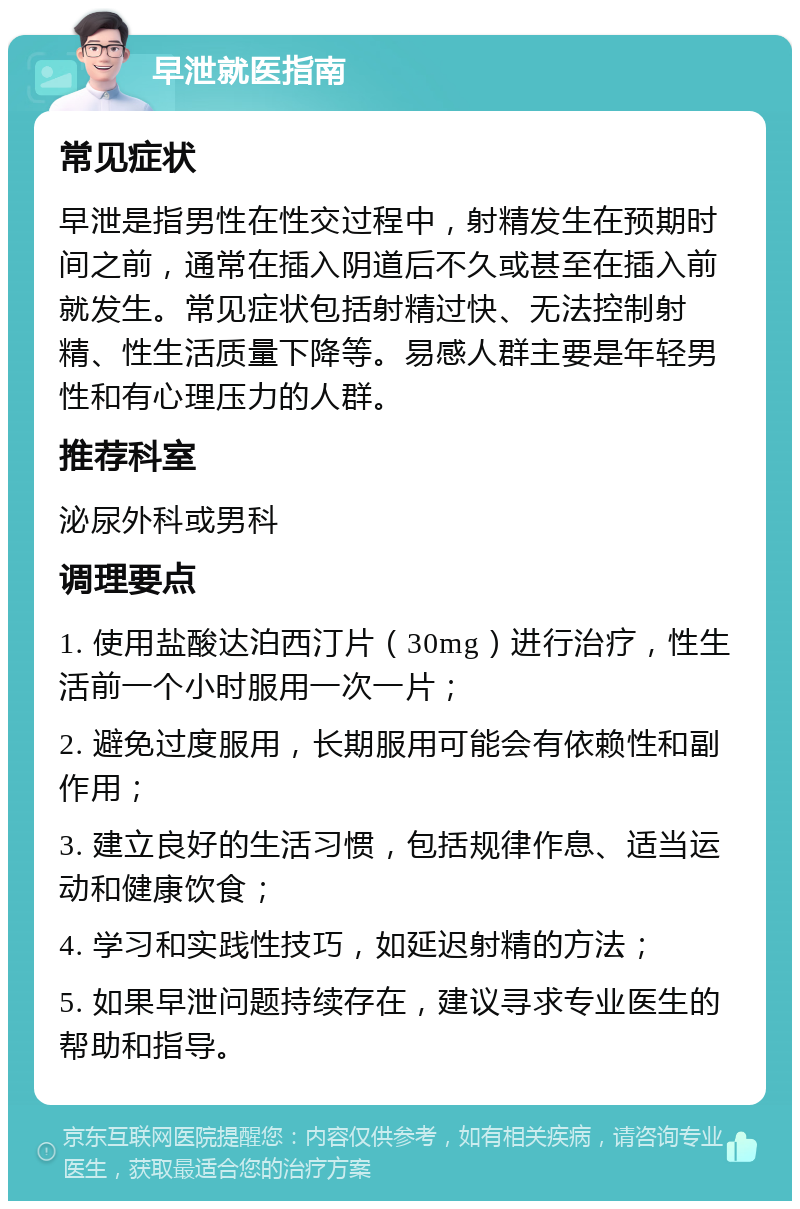 早泄就医指南 常见症状 早泄是指男性在性交过程中，射精发生在预期时间之前，通常在插入阴道后不久或甚至在插入前就发生。常见症状包括射精过快、无法控制射精、性生活质量下降等。易感人群主要是年轻男性和有心理压力的人群。 推荐科室 泌尿外科或男科 调理要点 1. 使用盐酸达泊西汀片（30mg）进行治疗，性生活前一个小时服用一次一片； 2. 避免过度服用，长期服用可能会有依赖性和副作用； 3. 建立良好的生活习惯，包括规律作息、适当运动和健康饮食； 4. 学习和实践性技巧，如延迟射精的方法； 5. 如果早泄问题持续存在，建议寻求专业医生的帮助和指导。