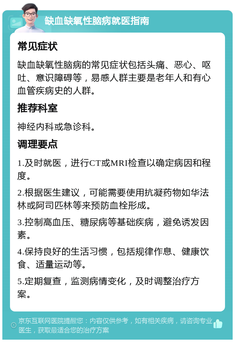 缺血缺氧性脑病就医指南 常见症状 缺血缺氧性脑病的常见症状包括头痛、恶心、呕吐、意识障碍等，易感人群主要是老年人和有心血管疾病史的人群。 推荐科室 神经内科或急诊科。 调理要点 1.及时就医，进行CT或MRI检查以确定病因和程度。 2.根据医生建议，可能需要使用抗凝药物如华法林或阿司匹林等来预防血栓形成。 3.控制高血压、糖尿病等基础疾病，避免诱发因素。 4.保持良好的生活习惯，包括规律作息、健康饮食、适量运动等。 5.定期复查，监测病情变化，及时调整治疗方案。