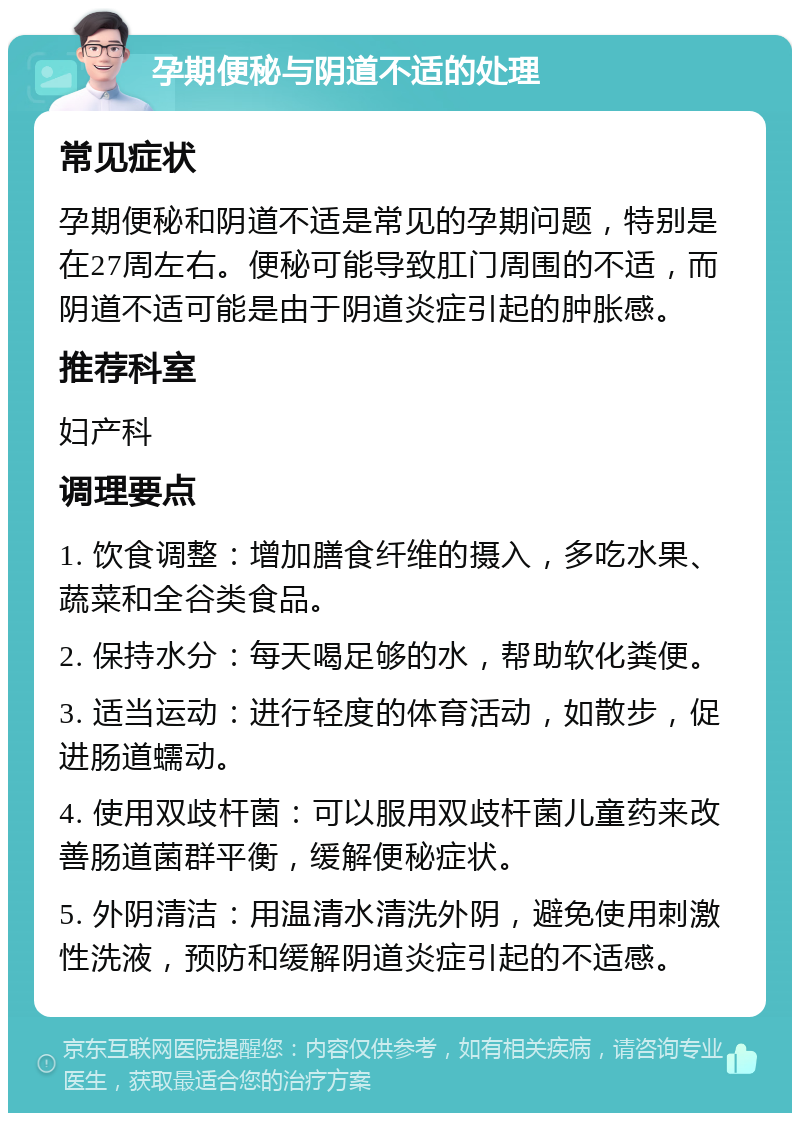 孕期便秘与阴道不适的处理 常见症状 孕期便秘和阴道不适是常见的孕期问题，特别是在27周左右。便秘可能导致肛门周围的不适，而阴道不适可能是由于阴道炎症引起的肿胀感。 推荐科室 妇产科 调理要点 1. 饮食调整：增加膳食纤维的摄入，多吃水果、蔬菜和全谷类食品。 2. 保持水分：每天喝足够的水，帮助软化粪便。 3. 适当运动：进行轻度的体育活动，如散步，促进肠道蠕动。 4. 使用双歧杆菌：可以服用双歧杆菌儿童药来改善肠道菌群平衡，缓解便秘症状。 5. 外阴清洁：用温清水清洗外阴，避免使用刺激性洗液，预防和缓解阴道炎症引起的不适感。