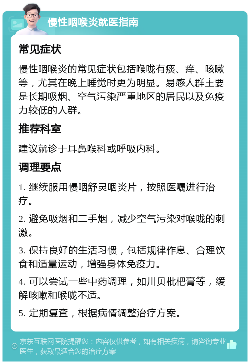 慢性咽喉炎就医指南 常见症状 慢性咽喉炎的常见症状包括喉咙有痰、痒、咳嗽等，尤其在晚上睡觉时更为明显。易感人群主要是长期吸烟、空气污染严重地区的居民以及免疫力较低的人群。 推荐科室 建议就诊于耳鼻喉科或呼吸内科。 调理要点 1. 继续服用慢咽舒灵咽炎片，按照医嘱进行治疗。 2. 避免吸烟和二手烟，减少空气污染对喉咙的刺激。 3. 保持良好的生活习惯，包括规律作息、合理饮食和适量运动，增强身体免疫力。 4. 可以尝试一些中药调理，如川贝枇杷膏等，缓解咳嗽和喉咙不适。 5. 定期复查，根据病情调整治疗方案。