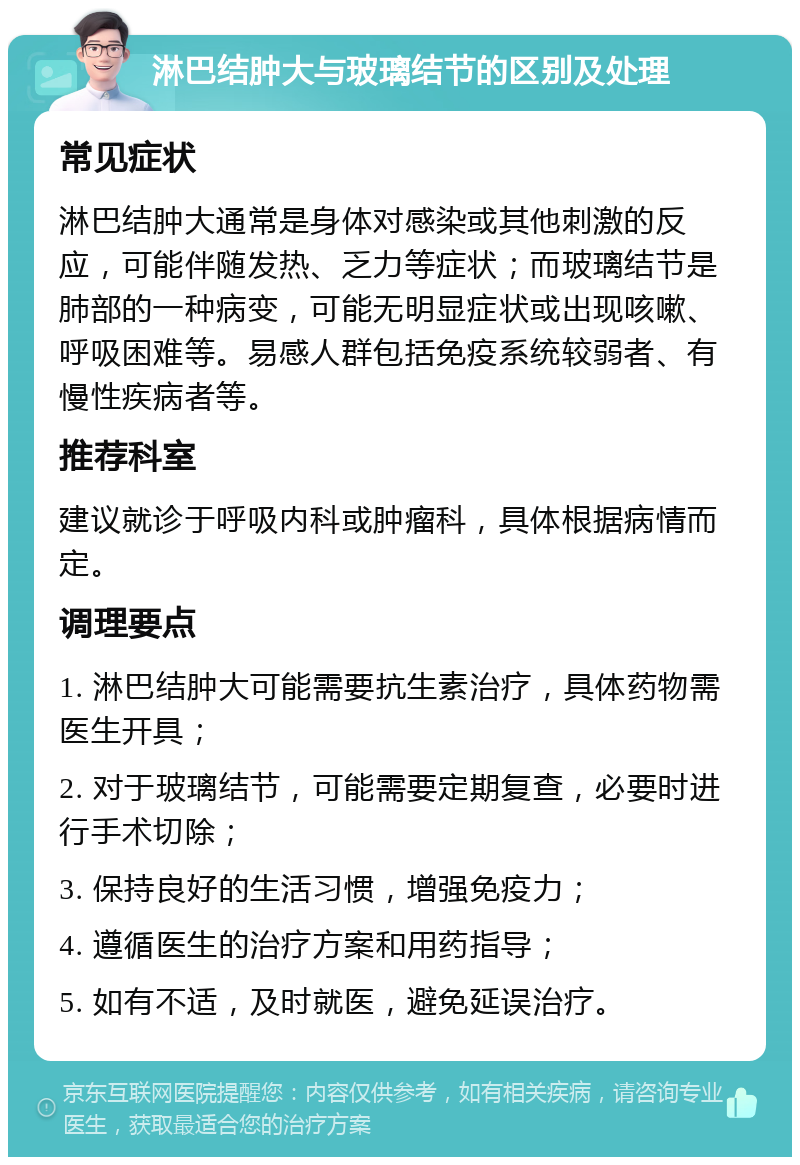 淋巴结肿大与玻璃结节的区别及处理 常见症状 淋巴结肿大通常是身体对感染或其他刺激的反应，可能伴随发热、乏力等症状；而玻璃结节是肺部的一种病变，可能无明显症状或出现咳嗽、呼吸困难等。易感人群包括免疫系统较弱者、有慢性疾病者等。 推荐科室 建议就诊于呼吸内科或肿瘤科，具体根据病情而定。 调理要点 1. 淋巴结肿大可能需要抗生素治疗，具体药物需医生开具； 2. 对于玻璃结节，可能需要定期复查，必要时进行手术切除； 3. 保持良好的生活习惯，增强免疫力； 4. 遵循医生的治疗方案和用药指导； 5. 如有不适，及时就医，避免延误治疗。