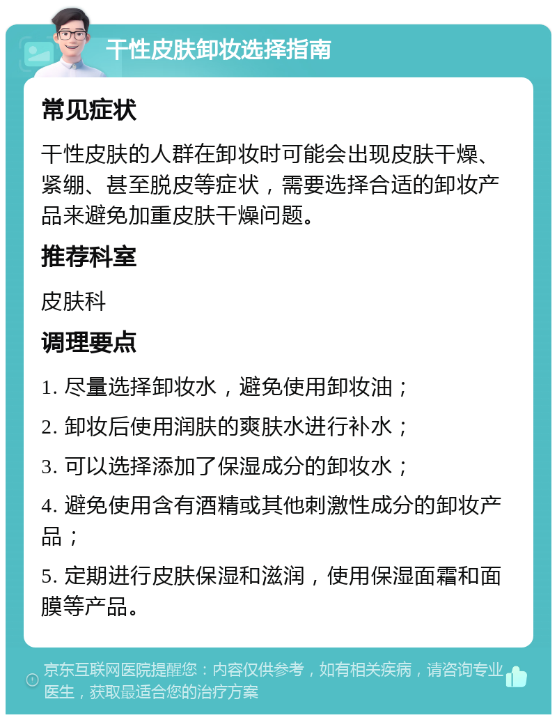 干性皮肤卸妆选择指南 常见症状 干性皮肤的人群在卸妆时可能会出现皮肤干燥、紧绷、甚至脱皮等症状，需要选择合适的卸妆产品来避免加重皮肤干燥问题。 推荐科室 皮肤科 调理要点 1. 尽量选择卸妆水，避免使用卸妆油； 2. 卸妆后使用润肤的爽肤水进行补水； 3. 可以选择添加了保湿成分的卸妆水； 4. 避免使用含有酒精或其他刺激性成分的卸妆产品； 5. 定期进行皮肤保湿和滋润，使用保湿面霜和面膜等产品。