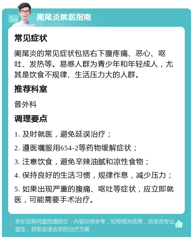 阑尾炎就医指南 常见症状 阑尾炎的常见症状包括右下腹疼痛、恶心、呕吐、发热等。易感人群为青少年和年轻成人，尤其是饮食不规律、生活压力大的人群。 推荐科室 普外科 调理要点 1. 及时就医，避免延误治疗； 2. 遵医嘱服用654-2等药物缓解症状； 3. 注意饮食，避免辛辣油腻和凉性食物； 4. 保持良好的生活习惯，规律作息，减少压力； 5. 如果出现严重的腹痛、呕吐等症状，应立即就医，可能需要手术治疗。