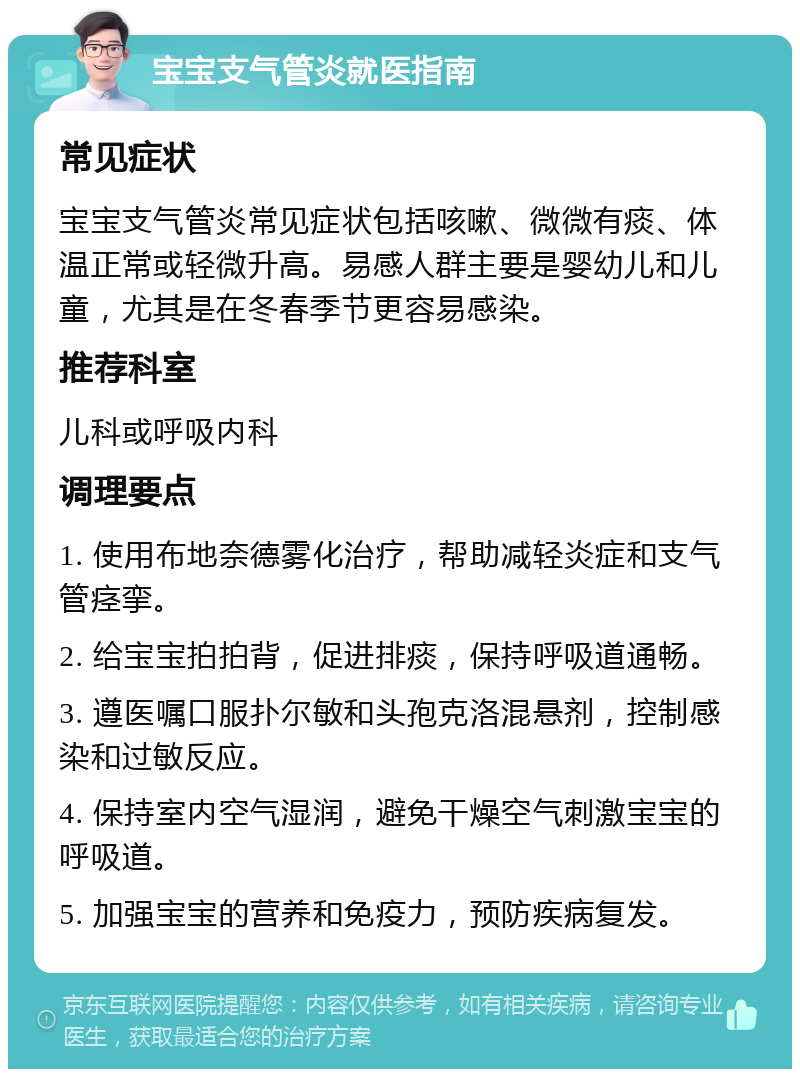 宝宝支气管炎就医指南 常见症状 宝宝支气管炎常见症状包括咳嗽、微微有痰、体温正常或轻微升高。易感人群主要是婴幼儿和儿童，尤其是在冬春季节更容易感染。 推荐科室 儿科或呼吸内科 调理要点 1. 使用布地奈德雾化治疗，帮助减轻炎症和支气管痉挛。 2. 给宝宝拍拍背，促进排痰，保持呼吸道通畅。 3. 遵医嘱口服扑尔敏和头孢克洛混悬剂，控制感染和过敏反应。 4. 保持室内空气湿润，避免干燥空气刺激宝宝的呼吸道。 5. 加强宝宝的营养和免疫力，预防疾病复发。