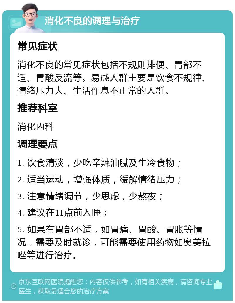 消化不良的调理与治疗 常见症状 消化不良的常见症状包括不规则排便、胃部不适、胃酸反流等。易感人群主要是饮食不规律、情绪压力大、生活作息不正常的人群。 推荐科室 消化内科 调理要点 1. 饮食清淡，少吃辛辣油腻及生冷食物； 2. 适当运动，增强体质，缓解情绪压力； 3. 注意情绪调节，少思虑，少熬夜； 4. 建议在11点前入睡； 5. 如果有胃部不适，如胃痛、胃酸、胃胀等情况，需要及时就诊，可能需要使用药物如奥美拉唑等进行治疗。