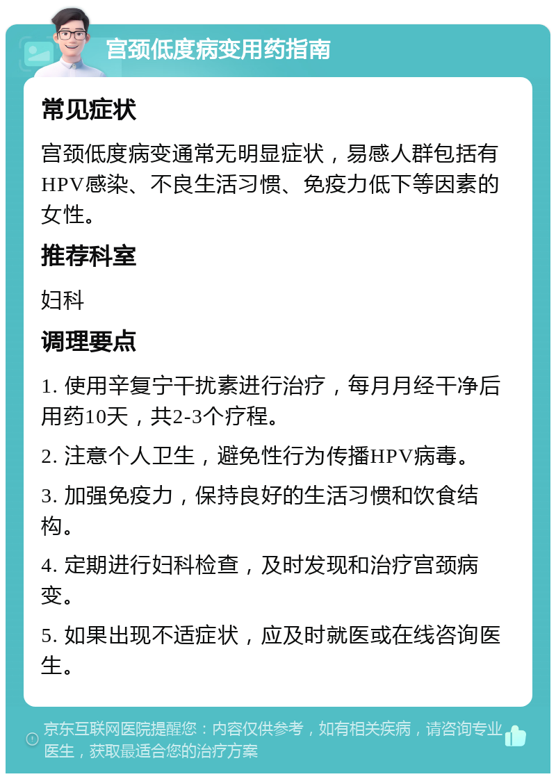 宫颈低度病变用药指南 常见症状 宫颈低度病变通常无明显症状，易感人群包括有HPV感染、不良生活习惯、免疫力低下等因素的女性。 推荐科室 妇科 调理要点 1. 使用辛复宁干扰素进行治疗，每月月经干净后用药10天，共2-3个疗程。 2. 注意个人卫生，避免性行为传播HPV病毒。 3. 加强免疫力，保持良好的生活习惯和饮食结构。 4. 定期进行妇科检查，及时发现和治疗宫颈病变。 5. 如果出现不适症状，应及时就医或在线咨询医生。